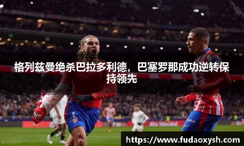 格列兹曼绝杀巴拉多利德，巴塞罗那成功逆转保持领先