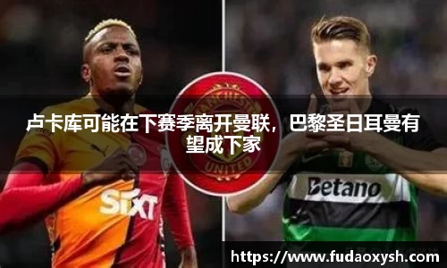 卢卡库可能在下赛季离开曼联，巴黎圣日耳曼有望成下家