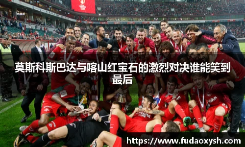 莫斯科斯巴达与喀山红宝石的激烈对决谁能笑到最后