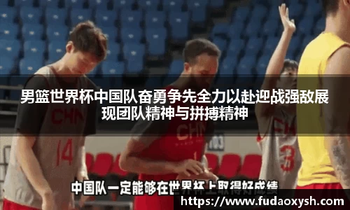 男篮世界杯中国队奋勇争先全力以赴迎战强敌展现团队精神与拼搏精神