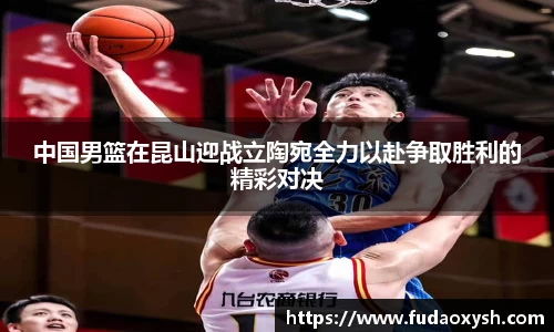 中国男篮在昆山迎战立陶宛全力以赴争取胜利的精彩对决