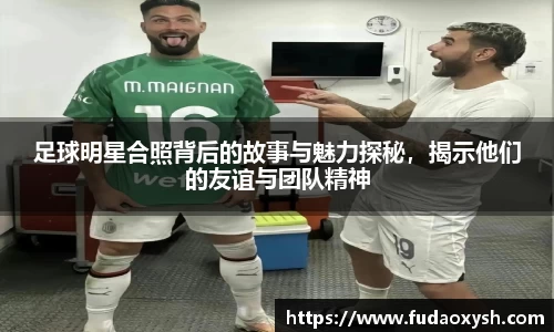 足球明星合照背后的故事与魅力探秘，揭示他们的友谊与团队精神