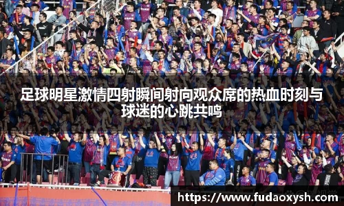 足球明星激情四射瞬间射向观众席的热血时刻与球迷的心跳共鸣