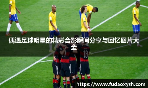 偶遇足球明星的精彩合影瞬间分享与回忆图片大全