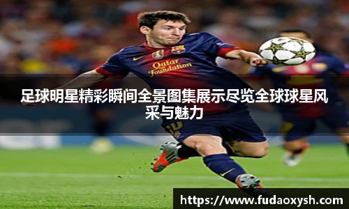 足球明星精彩瞬间全景图集展示尽览全球球星风采与魅力